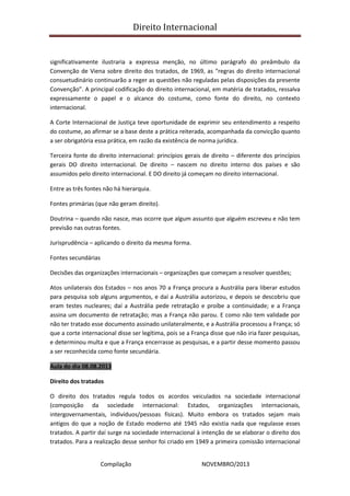 Direito Internacional
Compilação NOVEMBRO/2013
significativamente ilustraria a expressa menção, no último parágrafo do preâmbulo da
Convenção de Viena sobre direito dos tratados, de 1969, as “regras do direito internacional
consuetudinário continuarão a reger as questões não reguladas pelas disposições da presente
Convenção”. A principal codificação do direito internacional, em matéria de tratados, ressalva
expressamente o papel e o alcance do costume, como fonte do direito, no contexto
internacional.
A Corte Internacional de Justiça teve oportunidade de exprimir seu entendimento a respeito
do costume, ao afirmar se a base deste a prática reiterada, acompanhada da convicção quanto
a ser obrigatória essa prática, em razão da existência de norma jurídica.
Terceira fonte do direito internacional: princípios gerais de direito – diferente dos princípios
gerais DO direito internacional. De direito – nascem no direito interno dos países e são
assumidos pelo direito internacional. E DO direito já começam no direito internacional.
Entre as três fontes não há hierarquia.
Fontes primárias (que não geram direito).
Doutrina – quando não nasce, mas ocorre que algum assunto que alguém escreveu e não tem
previsão nas outras fontes.
Jurisprudência – aplicando o direito da mesma forma.
Fontes secundárias
Decisões das organizações internacionais – organizações que começam a resolver questões;
Atos unilaterais dos Estados – nos anos 70 a França procura a Austrália para liberar estudos
para pesquisa sob alguns argumentos, e daí a Austrália autorizou, e depois se descobriu que
eram testes nucleares; daí a Austrália pede retratação e proíbe a continuidade; e a França
assina um documento de retratação; mas a França não parou. E como não tem validade por
não ter tratado esse documento assinado unilateralmente, e a Austrália processou a França; só
que a corte internacional disse ser legítima, pois se a França disse que não iria fazer pesquisas,
e determinou multa e que a França encerrasse as pesquisas, e a partir desse momento passou
a ser reconhecida como fonte secundária.
Aula do dia 08.08.2013
Direito dos tratados
O direito dos tratados regula todos os acordos veiculados na sociedade internacional
(composição da sociedade internacional: Estados, organizações internacionais,
intergovernamentais, indivíduos/pessoas físicas). Muito embora os tratados sejam mais
antigos do que a noção de Estado moderno até 1945 não existia nada que regulasse esses
tratados. A partir daí surge na sociedade internacional à intenção de se elaborar o direito dos
tratados. Para a realização desse senhor foi criado em 1949 a primeira comissão internacional
 