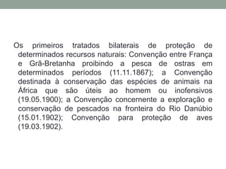 Os primeiros tratados bilaterais de proteção de determinados recursos naturais: Convenção entre França e Grã-Bretanha proibindo a pesca de ostras em determinados períodos (11.11.1867); a Convenção destinada à conservação das espécies de animais na África que são úteis ao homem ou inofensivos (19.05.1900); a Convenção concernente a exploração e conservação de pescados na fronteira do Rio Danúbio (15.01.1902); Convenção para proteção de aves (19.03.1902).