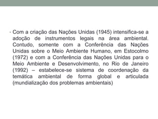 Com a criação das Nações Unidas (1945) intensifica-se a adoção de instrumentos legais na área ambiental. Contudo, somente com a Conferência das Nações Unidas sobre o Meio Ambiente Humano, em Estocolmo (1972) e com a Conferência das Nações Unidas para o Meio Ambiente e Desenvolvimento, no Rio de Janeiro (1992) – estabelece-se sistema de coordenação da temática ambiental de forma global e articulada (mundialização dos problemas ambientais)