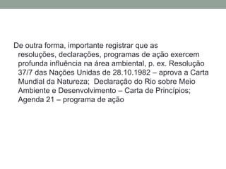 De outra forma, importante registrar que as resoluções, declarações, programas de ação exercem profunda influência na área ambiental, p. ex. Resolução 37/7 das Nações Unidas de 28.10.1982 – aprova a Carta Mundial da Natureza;  Declaração do Rio sobre Meio Ambiente e Desenvolvimento – Carta de Princípios; Agenda 21 – programa de ação