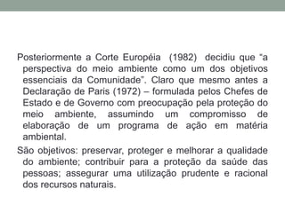 Posteriormente a Corte Européia  (1982)  decidiu que “a perspectiva do meio ambiente como um dos objetivos essenciais da Comunidade”. Claro que mesmo antes a Declaração de Paris (1972) – formulada pelos Chefes de Estado e de Governo com preocupação pela proteção do meio ambiente, assumindo um compromisso de elaboração de um programa de ação em matéria ambiental. São objetivos: preservar, proteger e melhorar a qualidade do ambiente; contribuir para a proteção da saúde das pessoas; assegurar uma utilização prudente e racional dos recursos naturais.