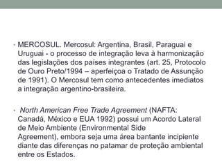 MERCOSUL. Mercosul: Argentina, Brasil, Paraguai e Uruguai - o processo de integração leva à harmonização das legislações dos países integrantes (art. 25, Protocolo de Ouro Preto/1994 – aperfeiçoa o Tratado de Assunção de 1991). O Mercosul tem como antecedentes imediatos a integração argentino-brasileira.  North American Free Trade Agreement (NAFTA: Canadá, México e EUA 1992) possui um Acordo Lateral de Meio Ambiente (Environmental Side Agreement), embora seja uma área bantante incipiente diante das diferenças no patamar de proteção ambiental entre os Estados.