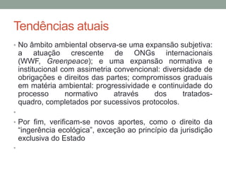 Tendências atuaisNo âmbito ambiental observa-se uma expansão subjetiva: a atuação crescente de ONGs internacionais (WWF, Greenpeace); e uma expansão normativa e institucional com assimetria convencional: diversidade de obrigações e direitos das partes; compromissos graduais em matéria ambiental: progressividade e continuidade do processo normativo através dos tratados-quadro, completados por sucessivos protocolos. Por fim, verificam-se novos aportes, como o direito da “ingerência ecológica”, exceção ao princípio da jurisdição exclusiva do Estado 