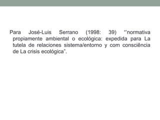 Para José-Luis Serrano (1998: 39) “’normativa propiamente ambiental o ecológica: expedida para La tutela de relaciones sistema/entorno y com consciência de La crisis ecológica”.