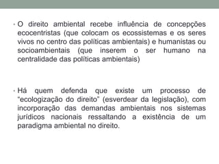 O direito ambiental recebe influência de concepções ecocentristas (que colocam os ecossistemas e os seres vivos no centro das políticas ambientais) e humanistas ou socioambientais (que inserem o ser humano na centralidade das políticas ambientais)Há quem defenda que existe um processo de “ecologização do direito” (esverdear da legislação), com incorporação das demandas ambientais nos sistemas jurídicos nacionais ressaltando a existência de um paradigma ambiental no direito. 