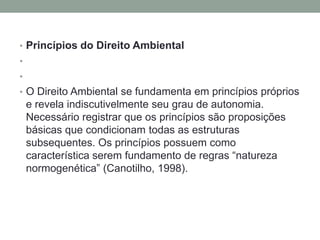 Princípios do Direito Ambiental  O Direito Ambiental se fundamenta em princípios próprios e revela indiscutivelmente seu grau de autonomia. Necessário registrar que os princípios são proposições básicas que condicionam todas as estruturas subsequentes. Os princípios possuem como característica serem fundamento de regras “natureza normogenética” (Canotilho, 1998). 