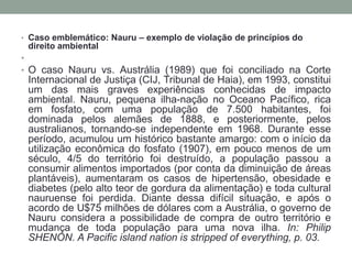Caso emblemático: Nauru – exemplo de violação de princípios do direito ambiental O caso Nauru vs. Austrália (1989) que foi conciliado na Corte Internacional de Justiça (CIJ, Tribunal de Haia), em 1993, constitui um das mais graves experiências conhecidas de impacto ambiental. Nauru, pequena ilha-nação no Oceano Pacífico, rica em fosfato, com uma população de 7.500 habitantes, foi dominada pelos alemães de 1888, e posteriormente, pelos australianos, tornando-se independente em 1968. Durante esse período, acumulou um histórico bastante amargo: com o início da utilização econômica do fosfato (1907), em pouco menos de um século, 4/5 do território foi destruído, a população passou a consumir alimentos importados (por conta da diminuição de áreas plantáveis), aumentaram os casos de hipertensão, obesidade e diabetes (pelo alto teor de gordura da alimentação) e toda cultural nauruense foi perdida. Diante dessa difícil situação, e após o acordo de U$75 milhões de dólares com a Austrália, o governo de Nauru considera a possibilidade de compra de outro território e  mudança de toda população para uma nova ilha. In: Philip SHENON. A Pacific island nation is stripped of everything, p. 03.