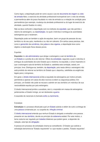 Como regra, a deportação pode ter como causa o uso de documento de viagem ou visto
de entrada falso, o exercício de atividade profissional incompatível com o visto de entrada,
a permanência além do prazo facultado no visto de entrada ou a violação de condição para
permanência (por exemplo, mudança da atividade profissional ou do lugar de exercício de
atividade, quando fixados no visto).
Não se deve confundir a deportação com os institutos da expulsão, que não permite o
retorno do estrangeiro, ou daextradição, no qual o indivíduo é entregue às autoridades
estrangeiras que o reclamam.
Deportação pode ser também a ação de expulsar, banir um grupo de pessoas de seu
território ou de seu país, mantendo-o ou não em cativeiro. Em certos casos precisos, tais
como o genocídio dos armênios, dos judeus e dos ciganos, a deportação teve como
objetivo a destruição física desses povos.
Expulsão
Expulsão é o ato administrativo que obriga o estrangeiro a sair do território de
um Estado e o proíbe de a ele retornar. Difere da extradição, segundo a qual o indivíduo é
entregue às autoridades de outro Estado que o reclama; na expulsão, o único imperativo é
que o estrangeiro saia do território do Estado e, satisfeita esta condição, estará, em
princípio, livre. Distingue-se, também, da deportação, pois nesta última o estrangeiro não
está proibido de retornar ao território do Estado que o deportou, satisfeitas as exigências
legais para o reingresso.
Em geral, o direito internacional proíbe a expulsão de estrangeiros por motivo privado,
permitindo-a apenas em casos de atos nocivos à ordem ou segurança pública. Em
princípio, um Estado não pode se recusar a admitir em seu território um indivíduo de sua
nacionalidade expulso por país estrangeiro.
O direito internacional proíbe a xenelásia, isto é, a expulsão em massa de estrangeiros
pertencentes a Estado inimigo, ao ser declarada a guerra.
A expulsão de nacionais é chamada exílio ou banimento.
Extradição
Extradição é o processo oficial pelo qual um Estado solicita e obtém de outro a entrega de
uma pessoa condenada por, ou suspeita de, infração criminal.
O direito internacional entende que nenhum Estado é obrigado a extraditar uma pessoa
presente em seu território, devido ao princípio da soberania estatal. Por este motivo, o
tema costuma ser regulado por tratados bilaterais que podem gerar, a depender da
redação, este tipo de obrigação.
A pessoa em processo de extradição chama-se extraditando. O Estado que solicita a
extradição denomina-se "Estado requerente" e o que recebe o pedido, "Estado requerido".
 