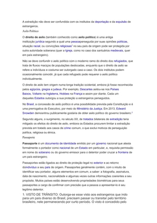 A extradição não deve ser confundida com os institutos da deportação e da expulsão de
estrangeiros.
Asilo Político
O direito de asilo (também conhecido como asilo político) é uma antiga
instituição jurídica segundo a qual uma pessoaperseguida por suas opiniões políticas,
situação racial, ou convicções religiosas1
no seu país de origem pode ser protegida por
outra autoridade soberana (quer a Igreja, como no caso dos santuários medievais, quer
em país estrangeiro).
Não se deve confundir o asilo político com o moderno ramo do direito dos refugiados, que
trata de fluxos maciços de populações deslocadas, enquanto que o direito de asilo se
refere a indivíduos e costuma ser outorgado caso a caso. Os dois institutos podem
ocasionalmente coincidir, já que cada refugiado pode requerer o asilo político
individualmente.
O direito de asilo tem origem numa longa tradição ocidental, embora já fosse reconhecida
pelos egípcios, gregos e judeus. Por exemplo, Descartes asilou-se nos Países
Baixos, Voltaire na Inglaterra, Hobbes na França e assim por diante. Cada um
daqueles Estados outorgou a sua proteção a estrangeiros perseguidos.
No Brasil, a concessão de asilo político é uma possibilidade prevista pela Constituição e é
uma prerrogativa do Executivo, por meio do Ministério da Justiça. Em 2013, Edward
Snowden demosntrou publicamente gostaria de obter asilo político do governo brasileiro.2
Segundo alguns, o surgimento, no século XX, de tratados bilaterais de extradição teria
mitigado os efeitos do direito de asilo, embora os Estados procurem limitar a extradição
prevista em tratado aos casos de crime comum, o que exclui motivos de perseguição
política, religiosa ou étnica.
Passaporte
Passaporte é um documento de identidade emitido por um governo nacional que atesta
formalmente o portador como nacional de um Estado em particular, e, requisita permissão
em nome do soberano ou do governo emissor para o detentor poder cruzar a fronteira de
um país estrangeiro.
Passaportes estão ligados ao direito de proteção legal no exterior e ao retorno
doindivíduo a seu país de origem. Passaportes geralmente contém, com o intuito de
identificar seu portador, alguns elementos em comum, a saber: a fotografia, assinatura,
data de nascimento, nacionalidade e algumas vezes outras informações coerentes a seu
propósito. Muitos países estão desenvolvendo propriedades biométricas para seus
passaportes a cargo de confirmar com precisão que a pessoa a apresentar-lo é seu
legítimo detentor.
1. VISTO DE TRÂNSITO: Outorga-se esse visto aos estrangeiros que indo
para um país diverso do Brasil, precisam passar ou transitar pelo território
brasileiro, nele permanecendo por curto período. O visto é concedido pelo
 