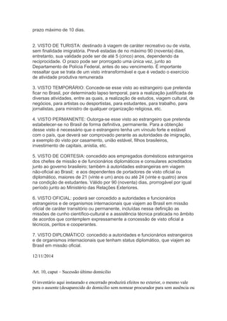 prazo máximo de 10 dias.
2. VISTO DE TURISTA: destinado à viagem de caráter recreativo ou de visita,
sem finalidade imigratória. Prevê estadas de no máximo 90 (noventa) dias,
entretanto, sua validade pode ser de até 5 (cinco) anos, dependendo da
reciprocidade. O prazo pode ser prorrogado uma única vez, junto ao
Departamento de Polícia Federal, antes do seu vencimento. É importante
ressaltar que se trata de um visto intransformável e que é vedado o exercício
de atividade produtiva remunerada
3. VISTO TEMPORÁRIO: Concede-se esse visto ao estrangeiro que pretenda
ficar no Brasil, por determinado lapso temporal, para a realização justificada de
diversas atividades, entre as quais, a realização de estudos, viagem cultural, de
negócios, para artistas ou desportistas, para estudantes, para trabalho, para
jornalistas, para ministro de qualquer organização religiosa, etc.
4. VISTO PERMANENTE: Outorga-se esse visto ao estrangeiro que pretenda
estabelecer-se no Brasil de forma definitiva, permanente. Para a obtenção
desse visto é necessário que o estrangeiro tenha um vínculo forte e estável
com o país, que deverá ser comprovado perante as autoridades de imigração,
a exemplo do visto por casamento, união estável, filhos brasileiros,
investimento de capitais, anistia, etc.
5. VISTO DE CORTESIA: concedido aos empregados domésticos estrangeiros
dos chefes de missão e de funcionários diplomáticos e consulares acreditados
junto ao governo brasileiro; também à autoridades estrangeiras em viagem
não-oficial ao Brasil; e aos dependentes de portadores de visto oficial ou
diplomático, maiores de 21 (vinte e um) anos ou até 24 (vinte e quatro) anos
na condição de estudantes. Válido por 90 (noventa) dias, prorrogável por igual
período junto ao Ministério das Relações Exteriores.
6. VISTO OFICIAL: poderá ser concedido a autoridades e funcionários
estrangeiros e de organismos internacionais que viajem ao Brasil em missão
oficial de caráter transitório ou permanente, incluídas nessa definição as
missões de cunho científico-cultural e a assistência técnica praticada no âmbito
de acordos que contemplem expressamente a concessão de visto oficial a
técnicos, peritos e cooperantes.
7. VISTO DIPLOMÁTICO: concedido a autoridades e funcionários estrangeiros
e de organismos internacionais que tenham status diplomático, que viajem ao
Brasil em missão oficial.
12/11/2014
Art. 10, caput – Sucessão último domicilio
O inventário aqui instaurado e encerrado produzirá efeitos no exterior, o mesmo vale
para o ausente (desaparecido do domicilio sem nomear procurador para sem ausência ou
 