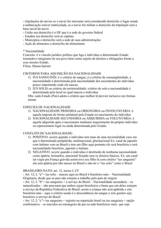 - tripulações de navios se o navio for mercante será considerado domicilio o lugar aonde
a embarcação estiver matriculada, se o navio for militar o domicilio da tripulação será a
base naval do navio
- União seu domicilio é o DF que é a sede do governo federal
- Estados seu domicilio será as capitais
- Municípios o domicilio será a sede de suas administrações
- Ação de alimentos o domicilio do alimentante
* Nacionalidade
Conceito: é o vinculo jurídico político que liga o individuo a determinado Estado
tornando-o integrante do seu povo bem como sujeito de direitos e obrigações frente a
esse mesmo Estado.
Filme: Hanna hairent
CRITERIOS PARA AQUISIÇÃO DA NACIONALIDADE
1) IUS SANGUINIS: é o critério de sangue, é o critério da consangüinidade, a
nacionalidade é determinada pela nacionalidade dos ascendentes do individuo
pouco importando onde ele nasceu
2) IUS SOLIS ou critério da territorialidade: critério do solo a nacionalidade é
determinada pelo local no qual nasceu o individuo
Obs: cada Estado (País) adota o critério que melhor lê provier inclusive em formas
mistas
ESPECIES DE NACIONALIDADE
1) NACIONALIDADE PRIMÁRIA ou ORIGINÁRIA ou INVOLUNTÁRIA: é
aquela imposta de forma unilateral pelo Estado no nascimento do individuo
2) NACIONALIDADE SECUNDÁRIA ou ADQUIRIDA ou VOLUNTÁRIA: é
aquela adquirida após o nascimento mediante requerimento do próprio individuo
ou representante legal ou ainda determinada pelo Estado.
CONFLITO DE NACIONALIDADE:
1) POSITIVO: ocorre quando o individuo tem mais de uma nacionalidade caso em
que é determinado polipátrida, multinacional, plurinacional Ex: casal de japonês
com italiano vem ao Brasil e tem um filho aqui portanto ele será brasileiro e terá
nacionalidade brasileiro, japonês e italiano
2) NEGATIVO: ocorre quando o individuo é destituído de nenhuma nacionalidade
como apátria, heimatlos, anacional ficando sem os direitos básicos. Ex: um casal
irá viajar pra França grávida assim teve seu filho lá com critério “ius sanguinis”
ela será apátria por não nascer no Brasil e não ter o “ius solis” como o Brasil
BRASILEIRO NATO: art. 12, inciso I, CF
- Art. 12, I, “a”= ius solis – nasceu aqui no Brasil é brasileiro nato – Nacionalidade
Originaria, desde que os pais não estejam a trabalho pelo país de origem
- Art. 12, I, “b”= ius sanguinis + a serviço do Brasil – Nacionalidade secundaria – os
naturalizados – não precisam que ambos sejam brasileiros e basta que um deles estejam
a serviço da Republica Federativa do Brasil, assim a criança não será apátrida e sim
brasileira nata – aqui o critério usado é a descendência do sangue e este genitor seja
brasileiro a serviço do Brasil
- Art. 12, I, “c”= ius sanguinis + registro na repartição brasil ou ius sanguinis + opção
confirmativa – os nascidos no estrangeiro de pai ou mãe brasileiros mais que seja
 