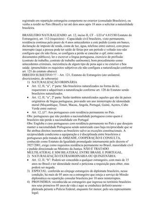 registrado em repartição estrangeira competente no exterior (consulado Brasileiro), ou
venha a residir no País (Brasil) e ter até dois anos após 18 anos a solicitar a naturalidade
brasileira.
BRASILEIRO NATURALIZADO: art. 12, inciso II, CF – LEI nº 6.815/80 Estatuto do
Estrangeiro), art. 112 (requisitos) – Capacidade civil brasileiro, visto permanente,
residência continua pelo prazo de 4 anos antecedentes a este pedido (conta em banco,
declaração de imposto de renda, conta de luz, água, telefone entre outros), com prazo
interrupto (aqui a pessoa pode ter saído de férias por um período e voltado isso não
configura que ele não ficou, so configura a perda se cancelar o cpf, entre outros
documentos públicos), ler e escrever a língua portuguesa, exercício de profissão
(contrato de trabalho, contrato de trabalho autônomo), bom procedimento como
antecedentes criminais, inexistência de algum tipo de pena aqui e no exterior e boa
saúde. (preenchidos os requisitos subjetivos ele não configura a naturalização conforme
art. 121 do estatuto abaixo)
DIREITO SUBJETIVO !!! – Art. 121, Estatuto do Estrangeiro (ato unilateral,
discricionário, de soberania)
1) NATURALIZAÇÃO ORDINÁRIA
• Art. 12, II, “a”, 1ª parte: São brasileiros naturalizados na forma da lei,
requereram e adquiriram a naturalização conforme art. 120 do Estatuto sendo
brasileiros naturalizados.
• Art. 12, II, “a”, 2ª parte: Serão também naturalizados aqueles que são de paises
originários de língua portuguesa, provando um ano ininterrupto de idoneidade
moral (Moçambique, Timor, Macau, Angola, Portugal, Guiné, Açores, Cabo
Verde entre outros)
• Art. 12, §1º: Aos portugueses com residência permanente no País.
Obs: portugueses que não perdem a nacionalidade portuguesa como quem é
brasileiro não perde a nacionalidade em Portugal
Obs: Engloba o caso portugueses com residência permanente no País e que desejem
manter a nacionalidade Portuguesa sendo autorizado caso haja reciprocidade que se
lhe atribua direitos inerentes ao brasileiro salvo as exceções constitucionais. A
reciprocidade condiciona a equiparação e é disciplinada entre brasileiros e
portugueses pelo tratado de AMIZADE, COOPERAÇÃO E CONSULTA,
conhecido como Estatuto da Igualdade promulgado internamente pelo decreto nº
3927/2001, exige como requisitos residência permanente no Brasil, maioridade civil
e pedido direcionado ao Ministro da Justiça. NÃO É TRATADO
MULTILATERAL E SIM BILATERAL ENTRE BRASIL E PORTUGAL.
2) NATURALIZAÇÃO EXTRAORDINARIA OU QUINZENÁRIA:
• Art. 12, II, “b”: Poderá ser concedida a qualquer estrangeiro, com mais de 15
anos no Brasil e ter idoneidade moral e peticiona a requisição para obter, mas
poderá ser negada.
3) ESPECIAL: conferida ao cônjuge estrangeiro de diplomata brasileiro, nessa
condição, há mais de 05 anos ou a estrangeiro que esteja a serviço de Missão
diplomática ou repartição consular brasileira por 10 anos ininterruptos.
4) PROVISÓRIA: reconhecida ao estrangeiro que ingressa no território brasileiro
nos seus primeiros 05 anos de vida e aqui se estabelece definitivamente –
pleiteada perante a Policia Federal, enquanto for menor, pelo seu representante
legal;
 
