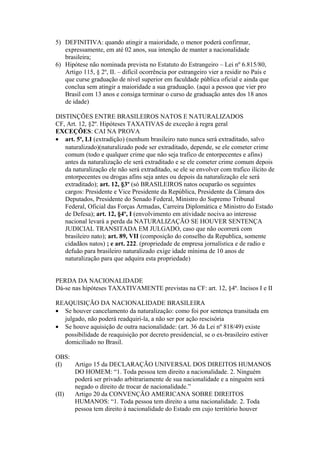 5) DEFINITIVA: quando atingir a maioridade, o menor poderá confirmar,
expressamente, em até 02 anos, sua intenção de manter a nacionalidade
brasileira;
6) Hipótese não nominada prevista no Estatuto do Estrangeiro – Lei nº 6.815/80,
Artigo 115, § 2º, II. – difícil ocorrência por estrangeiro vier a residir no País e
que curse graduação de nível superior em faculdade pública oficial e ainda que
conclua sem atingir a maioridade a sua graduação. (aqui a pessoa que vier pro
Brasil com 13 anos e consiga terminar o curso de graduação antes dos 18 anos
de idade)
DISTINÇÕES ENTRE BRASILEIROS NATOS E NATURALIZADOS
CF, Art. 12, §2º. Hipóteses TAXATIVAS de exceção à regra geral
EXCEÇÕES: CAI NA PROVA
• art. 5ª, LI (extradição) (nenhum brasileiro nato nunca será extraditado, salvo
naturalizado)(naturalizado pode ser extraditado, depende, se ele cometer crime
comum (todo e qualquer crime que não seja trafico de entorpecentes e afins)
antes da naturalização ele será extraditado e se ele cometer crime comum depois
da naturalização ele não será extraditado, se ele se envolver com trafico ilícito de
entorpecentes ou drogas afins seja antes ou depois da naturalização ele será
extraditado); art. 12, §3º (só BRASILEIROS natos ocuparão os seguintes
cargos: Presidente e Vice Presidente da República, Presidente da Câmara dos
Deputados, Presidente do Senado Federal, Ministro do Supremo Tribunal
Federal, Oficial das Forças Armadas, Carreira Diplomática e Ministro do Estado
de Defesa); art. 12, §4º, I (envolvimento em atividade nociva ao interesse
nacional levará a perda da NATURALIZAÇÃO SE HOUVER SENTENÇA
JUDICIAL TRANSITADA EM JULGADO, caso que não ocorrerá com
brasileiro nato); art. 89, VII (composição do conselho da Republica, somente
cidadãos natos) ; e art. 222. (propriedade de empresa jornalística e de radio e
defuão para brasileiro naturalizado exige idade mínima de 10 anos de
naturalização para que adquira esta propriedade)
PERDA DA NACIONALIDADE
Dá-se nas hipóteses TAXATIVAMENTE previstas na CF: art. 12, §4º. Incisos I e II
REAQUISIÇÃO DA NACIONALIDADE BRASILEIRA
• Se houver cancelamento da naturalização: como foi por sentença transitada em
julgado, não poderá readquiri-la, a não ser por ação rescisória
• Se houve aquisição de outra nacionalidade: (art. 36 da Lei nº 818/49) existe
possibilidade de reaquisição por decreto presidencial, se o ex-brasileiro estiver
domiciliado no Brasil.
OBS:
(I) Artigo 15 da DECLARAÇÃO UNIVERSAL DOS DIREITOS HUMANOS
DO HOMEM: “1. Toda pessoa tem direito a nacionalidade. 2. Ninguém
poderá ser privado arbitrariamente de sua nacionalidade e a ninguém será
negado o direito de trocar de nacionalidade.”
(II) Artigo 20 da CONVENÇÃO AMERICANA SOBRE DIREITOS
HUMANOS: “1. Toda pessoa tem direito a uma nacionalidade. 2. Toda
pessoa tem direito à nacionalidade do Estado em cujo território houver
 