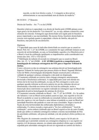nascido, se não tiver direito a outra. 3. A ninguém se deve privar
arbitrariamente se sua nacionalidade nem do direito de mudá-la.”
08/10/2014 – 2º Bimestre
Direito de Família – Art. 7º e ss da LINDB
Questões relativas à capacidade e ao direito de família pela LINDB adotam como
regra geral a lei do domicilio “Lex domicilii” ou, ou seja, adotam o domicílio como
elemento de conexão. Estrangeiro aqui domiciliado será regido pela lei brasileira
pouco importando a sua nacionalidade. Da mesma forma, brasileiro domiciliado no
exterior será regulado quanto à capacidade e direito de família, não pela lei
brasileira, mas pela lei do seu domicílio.
Hipóteses
1ª Capacidade para casar de individuo domiciliado no exterior que se casará no
Brasil. Pelo Art. 7, §1º da LINDB, se o casamento for aqui celebrado instaura-se um
conceito de territorialidade, ou seja, as formalidades seguirão a Lei Brasileira pois é
o Brasil o local da celebração igualmente os impedimentos serão considerados nos
termos dos Arts. 1521 e 1523 do CC
2ª Habilitação de nubente divorciado no estrangeiro que se casará no Brasil.
Obs: Art. 15, “e” da LINDB – A EC 45/2004 transferiu a competência para
homologação de sentenças estrangeiras do STF para o Superior Tribunal de
Justiça.
Como o divorcio se deu no estrangeiro sua sentença deverá ser homologada pelo
Superior Tribunal de Justiça para que possua efeitos no Brasil. Segundo Ministro
Celso de Mello a homologação desempenha função essencial para a eficácia e
validade de qualquer sentença estrangeira e não pode ser dispensada.
3ª Casamento celebrado no exterior entre cônjuge estrangeiro anteriormente
divorciado e brasileira(o) solteira(o). A capacidade para casar será aferida nos
termos da lei do local da celebração, ou seja, do País estrangeiro e neste caso
qualquer questão referente ao divorcio anterior de um dos nubentes deverá ser
demonstrada e discutida nos termos da lei do local da celebração, assim a
transcrição desse matrimonio ou registro realizado no estrangeiro aqui no Brasil não
dependerá de prévia homologação da sentença do divórcio.
4º Casamento consular celebrado no Brasil – Art. 7º, §2º da LINDB – Ex: Se ambos
são italianos e vem ao Brasil assim poderá casará no aqui, mas seguirão as leis do
Brasil ou poderão se casar na embaixada ou consulado italiano assim seria melhor
para eles; agora se vier um francês e uma italiana só poderão se casar no Brasil por
autoridade brasileira não poderão se casar em seus consulados. Segue a teoria da
ficção da extra territoriedade das embaixadas diplomáticas consulados e
embaixadas. É a única exceção a regra geral a “lex loci celebrationis” “local da
celebração”, assim embora celebrado aqui no Brasil seguirá as leis do outro Estado,
desde que ambos os nubentes estrangeiros tenham a mesma nacionalidade do País
da autoridade celebrante, sob pena de nulidade e de não produzir efeitos jurídicos no
Brasil.
Obs: Registro do casamento consular no Brasil, como seguiu a lei do pais do
consulado que é permitido somente aos estrangeiros dispensa-se o seu registro no
registro civil de pessoas naturais, no entanto para produzir efeitos aqui a certidão
expedida pela autoridade estrangeira deverá ser registrada no cartório de títulos e
 