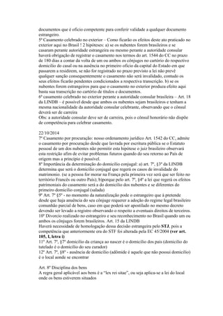 documentos que é oficio competente para conferir validade a qualquer documento
estrangeiro.
5ª Casamento celebrado no exterior – Como ficarão os efeitos deste ato praticado no
exterior aqui no Brasil ! 2 hipóteses: a) se os nubentes forem brasileiros e se
casaram perante autoridade estrangeira ou mesmo perante a autoridade consular
haverá obrigação de registrar o casamento nos termos do art. 1544 do CC no prazo
de 180 dias a contar da volta de um ou ambos os cônjuges no cartório do respectivo
domicilio do casal ou na ausência no primeiro oficio da capital do Estado em que
passarem a residirem, se não for registrado no prazo previsto a lei não prevê
qualquer sanção consequentemente o casamento não será invalidado, contudo os
seus efeitos ficarão pendentes condicionados a respectiva transcrição. b) se os
nubentes forem estrangeiros para que o casamento no exterior produza efeito aqui
basta sua transcrição no cartório de títulos e documentos.
6ª casamento celebrado no exterior perante a autoridade consular brasileira – Art. 18
da LINDB – é possível desde que ambos os nubentes sejam brasileiros e tenham a
mesma nacionalidade da autoridade consular celebrante, observando que o cônsul
deverá ser de carreira
Obs: a autoridade consular deve ser de carreira, pois o cônsul honorário não dispõe
de competência para celebrar casamento.
22/10/2014
7º Casamento por procuração: nosso ordenamento jurídico Art. 1542 do CC, admite
o casamento por procuração desde que lavrada por escritura pública se o Estatuto
pessoal de um dos nubentes não permitir esta hipótese o juiz brasileiro observará
esta restrição afim de evitar problemas futuros quando do seu retorno ao País de
origem mas a principio é possível.
8º Importância da determinação do domicilio conjugal: a) art. 7º, §3º da LINDB
determina que será o domicilio conjugal que regerá os casos de invalidade do
matrimonio. (se a pessoa for morar na França pela primeira vez será que ser feito no
território Francês ou outro País); b)porque pelo art. 7º, §4º a lei que regerá os efeitos
patrimoniais do casamento será a do domicilio dos nubentes e se diferentes do
primeiro domicilio conjugal (salada)
9º Art. 7º §5º - no momento da naturalização pode o estrangeiro que à pretende
desde que haja anuência do seu cônjuge requerer a adoção do regime legal brasileiro
comunhão parcial de bens, caso em que poderá ser apostilado no mesmo decreto
devendo ser levado a registro observando o respeito a eventuais direitos de terceiros.
10º Divorcio realizado no estrangeiro e seu reconhecimento no Brasil quando um ou
ambos os cônjuges forem brasileiros. Art. 15 da LINDB
Haverá necessidade de homologação dessa decisão estrangeira pelo STJ, pois a
competência que anteriormente era do STF foi alterada pela EC 45/2004 (ver art.
105, I, letra i)
11º Art. 7º, §7º domicilio da criança ao nascer é o domicilio dos pais (domicilio do
tutelado é o domicilio do seu curador)
12º Art. 7º, §8º - ausência de domicilio (adômide é aquele que não possui domicilio)
é o local aonde se encontrar
Art. 8º Disciplina dos bens
A regra geral aplicável aos bens é a “lex rei sitae”, ou seja aplica-se a lei do local
onde os bens estiverem situados
 