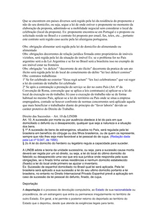 Que se encontrem em paises diversos será regido pela lei da residência do proponente e
não do seu domicilio, ou seja, segue a lei de onde estiver o proponente no momento da
elaboração da proposta, admitindo-se a mobilidade negocial sem considerar o local da
celebração (local da proposta). Ex: proponente encontra-se em Portugal e o proposto ou
solicitado reside no Brasil e o contrato foi proposto por email, fax, telex, etc.., portanto
este contrato será regido caso aceite pela lei alienígena portuguesa.
Obs: obrigação alimentar será regida pela lei do domicilio do alimentando ou
alimentado
Obs: obrigações decorrentes de relação jurídica firmada entre proprietários de imóveis
vizinhos, será regida pela lei da situação do imóvel Ex: se o problema for no Pais
argentino será a da Lei Argentina e se for no Brasil será a brasileira isso no exemplo de
um imóvel estar na fronteira
Obs: obrigação “ex delicto” “decorrente de ato ilícito” decorrente da pratica de um ato
ilícito será regida pela lei do local do cometimento do delito “lei loci delecti comissi”
Obs: contratos trabalhistas
1º Se for celebrado no exterior “lócus regit actum” “lex loci celebrationes” que vai reger
a lei do contrato de trabalho foi celebrado
2º Se após a contratação a prestação do serviço se der no outro País (Art. 6º da
Convenção de Roma, convenção que se aplica a leis contratuais) a) aplicar-se a lei do
local da execução ou do trabalho; b) caso a execução do trabalho não se de forma
habitual no mesmo País, aplicar-se a lei do território ou País onde se situa a empresa
empregadora, contudo se houver confronto de normas concorrentes será aplicado aquela
que mais beneficiar o trabalhador diante do principio do “favor laboris” devido ao
caráter protetivo do Direito do Trabalho.
Direito das Sucessões – Art. 10 da LINDB
Art. 10. A sucessão por morte ou por ausência obedece à lei do país em que
domiciliado o defunto ou o desaparecido, qualquer que seja a natureza e a situação
dos bens.
§ 1º A sucessão de bens de estrangeiros, situados no País, será regulada pela lei
brasileira em benefício do cônjuge ou dos filhos brasileiros, ou de quem os represente,
sempre que não lhes seja mais favorável a lei pessoal do de cujus. (Redação dada
pela Lei nº 9.047, de 1995)
§ 2o A lei do domicílio do herdeiro ou legatário regula a capacidade para suceder.
A LINDB adota a teoria da unidade sucessória, ou seja, para a sucessão causa mortis
deverá ser regida por um só direito, ou seja, a lei do local do último domicilio do
falecido ou desaparecido uma vez que era sua jurídica onde respondia pela suas
obrigações, se o finado tinha varias residências e nenhum domicilio estabelecido
(fixado) a lei do local onde primeiro se ajuizar o inventario.
Ex: Sucessão de espanhol domiciliado no Brasil qual lei será aplicada. Pela lei
brasileira será aplicado a sua sucessão a lei do seu ultimo domicilio portanto a lei
brasileira, no entanto no Direito Internacional Privado Espanhol prevê a aplicação em
caso de sucessão da lei pessoal do defunto, finado, de cujus.
Deportação
A deportação é o processo de devolução compulsória, ao Estado de sua nacionalidade ou
procedência, de um estrangeiro que entra ou permanece irregularmente no território de
outro Estado. Em geral, a lei permite o posterior retorno do deportado ao território do
Estado que o deportou, desde que atenda às exigências legais para tanto.
 