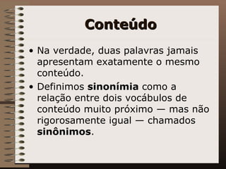 Conteúdo Na verdade, duas palavras jamais apresentam exatamente o mesmo conteúdo.  Definimos  sinonímia   como a relação entre dois vocábulos de conteúdo muito próximo — mas não rigorosamente igual — chamados  sinônimos . 