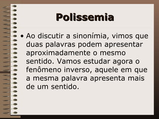 Polissemia Ao discutir a sinonímia, vimos que duas palavras podem apresentar aproximadamente o mesmo sentido. Vamos estudar agora o fenômeno inverso, aquele em que a mesma palavra apresenta mais de um sentido.   