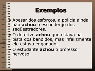 Exemplos Apesar dos esforços, a polícia ainda não  achou  o esconderijo dos seqüestradores. O detetive  achou  que estava na pista dos bandidos, mas infelizmente ele estava enganado. O estudante  achou  o professor nervoso.   