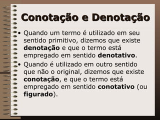 Conotação e Denotação Quando um termo é utilizado em seu sentido primitivo, dizemos que existe  denotação  e que o termo está empregado em sentido  denotativo .  Quando é utilizado em outro sentido que não o original, dizemos que existe  conotação , e que o termo está empregado em sentido  conotativo   (ou  figurado ).  
