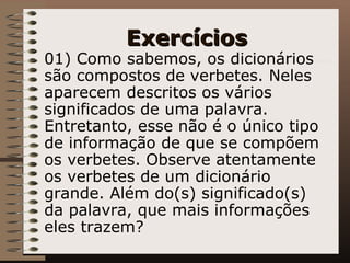 Exercícios 01) Como sabemos, os dicionários são compostos de verbetes. Neles aparecem descritos os vários significados de uma palavra. Entretanto, esse não é o único tipo de informação de que se compõem os verbetes. Observe atentamente os verbetes de um dicionário grande. Além do(s) significado(s) da palavra, que mais informações eles trazem? 