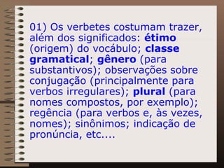 01) Os verbetes costumam trazer, além dos significados:  étimo  (origem) do vocábulo;  classe gramatical ;  gênero  (para substantivos); observações sobre conjugação (principalmente para verbos irregulares);  plural  (para nomes compostos, por exemplo); regência (para verbos e, às vezes, nomes); sinônimos; indicação de pronúncia, etc.... 