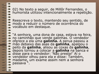 02) No texto a seguir, de Millôr Fernandes, o humorista utilizou intencionalmente a repetição.  Reescreva o texto, mantendo seu sentido, de modo a reduzir o número de ocorrência do vocábulo em destaque.  “ A senhora, uma dona de casa, estava na feira, no caminhão que vende galinhas. O vendedor oferece a ela uma  galinha.  A perua passou a mão debaixo das asas da  galinha , apalpou o peito da  galinha , alisou as coxas da  galinha , depois tornou a colocar a  galinha  na banca e disse para o vendedor: ‘Não presta!’ Aí o vendedor olhou para ela e disse: Também, madame, um exame assim nem a senhora passava “. 