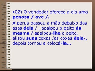 02) O vendedor oferece a ela uma  penosa / ave /.  A perua passou a mão debaixo das asas  dela  / , apalpou o peito  da mesma  / apalpou -lhe  o peito, alisou  suas  coxas /as coxas  dela /,  depois tornou a colocá -la... 