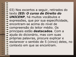 03) Nos excertos a seguir, retirados do texto  IED: O curso de Direito do UNICENP , há muitos vocábulos e expressões, que por sua especificidade, encontram-se acima do nível de compreensão do leitor médio. Os principais estão  destacados . Com a ajuda do dicionário, mas com suas próprias palavras, procure explicar e esclarecer o sentido de 5 (cinco) deles, no contexto em que se encontram.   