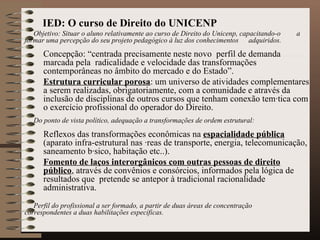 IED: O curso de Direito do UNICENP Objetivo: Situar o aluno relativamente ao curso de Direito do Unicenp, capacitando-o  a formar uma percepção do seu projeto pedagógico à luz dos conhecimentos  adquiridos. Concepção: “centrada precisamente neste novo  perfil de demanda marcada pela  radicalidade e velocidade das transformações contemporâneas no âmbito do mercado e do Estado”.  Estrutura curricular porosa : um universo de atividades complementares a serem realizadas, obrigatoriamente, com a comunidade e através da inclusão de disciplinas de outros cursos que tenham conexão temática com o exercício profissional do operador do Direito. Do ponto de vista político, adequação a transformações de ordem estrutural:   Reflexos das transformações econômicas na  espacialidade pública  (aparato infra-estrutural nas áreas de transporte, energia, telecomunicação, saneamento básico, habitação etc..). Fomento de laços interorgânicos com outras pessoas de direito público , através de convênios e consórcios, informados pela lógica de resultados que  pretende se antepor à tradicional racionalidade administrativa. Perfil do profissional a ser formado, a partir de duas áreas de concentração  correspondentes a duas habilitações específicas. 