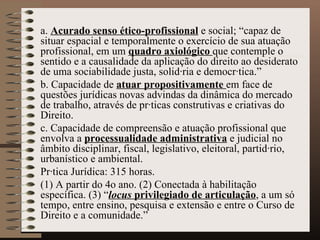 a.   Acurado senso ético-profissional  e social; “capaz de situar espacial e temporalmente o exercício de sua atuação profissional, em um  quadro axiológico  que contemple o sentido e a causalidade da aplicação do direito ao desiderato de uma sociabilidade justa, solidária e democrática.” b. Capacidade de  atuar propositivamente  em face de questões jurídicas novas advindas da dinâmica do mercado de trabalho, através de práticas construtivas e criativas do  Direito. c. Capacidade de compreensão e atuação profissional que envolva a  processualidade administrativa  e judicial no âmbito disciplinar, fiscal, legislativo, eleitoral, partidário, urbanístico e ambiental. Prática Jurídica: 315 horas.  (1) A partir do 4o ano. (2) Conectada à habilitação específica. (3) “ locus  privilegiado de articulação , a um só tempo, entre ensino, pesquisa e extensão e entre o Curso de Direito e a comunidade.” 