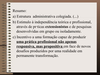 Resumo:  a)  Estrutura  administrativa colegiada. (...) b) Estimulo à independência teórica e profissional, através de práticas  extensionistas  e de pesquisas desenvolvidas em grupo ou isoladamente. c) Incentivo a uma formação capaz de produzir  uma prática profissional não apenas responsiva, mas propositiva  em face de novos desafios produzidos por uma realidade em permanente transformação.  