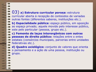 03)   a) Estrutura curricular porosa:  estrutura curricular aberta à recepção de conteúdos de variadas outras fontes (diferentes saberes, instituições etc.).  b) Espacialidade pública:  espaço público, em oposição ao espaço privado; aquele movido pelo interesse público, este pelo particular (pessoa, grupo etc.).  c)   Fomento de laços interorgânicos com outras pessoas de direito público:  relações entre o entes estatais (consórcios municipais, parcerias entre unidades federativas etc.).  d) Quadro axiológico:  conjunto de valores que orienta o pensamento e a ação de uma pessoa, instituição ou grupo.  
