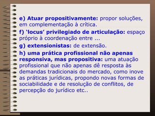 e) Atuar propositivamente:  propor soluções, em complementação à crítica.  f) ‘locus’ privilegiado de articulação:  espaço próprio à coordenação entre ...  g) extensionistas:  de extensão.  h) uma prática profissional não apenas responsiva, mas propositiva:  uma atuação profissional que não apenas dê resposta às demandas tradicionais do mercado, como inove as práticas jurídicas, propondo novas formas de sociabilidade e de resolução de conflitos, de percepção do jurídico etc.. 