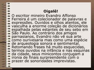 Oigalê! O escritor mineiro Evandro Affonso Ferreira é um colecionador de palavras e expressões. Ouvidos e olhos atentos, ele vasculha a enorme coleção de dicionários espalhada pelas estantes de seu sebo em São Paulo. Ao contrário dos amigos parnasianos, Evandro não vê sua arte como ourivesaria mas como uma espécie de arqueologia sonora e sentimental. Retomando frases há muito esquecidas, termos ouvidos na infância e nas esquinas da cidade, seus minicontos conjugam a ironia de finais surpreendente com o prazer de sonoridades imprevistas.  