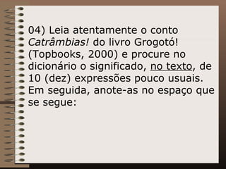 04) Leia atentamente o conto  Catrâmbias!  do livro Grogotó! (Topbooks, 2000) e procure no dicionário o significado,  no texto , de 10 (dez) expressões pouco usuais. Em seguida, anote-as no espaço que se segue:   
