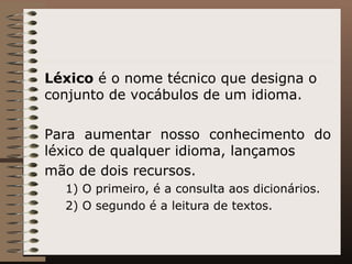 Léxico  é o nome técnico que designa o conjunto de vocábulos de um idioma.  Para aumentar nosso conhecimento do léxico de qualquer idioma, lançamos mão de dois recursos.  1) O primeiro, é a consulta aos dicionários.  2) O segundo é a leitura de textos. 