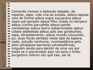 Comendo insosso e bebendo salgado, de repente, zape, vida vira do avesso, adeus esposa cara de fuinha adeus sogra suçuarana adeus sogro pai-gonçalo adeus filho virado no tempero adeus vizinho parvalhão adeus patrão resmelengo adeus bairro esbarrondado adeus cidade ababelada adeus país das garabulhas, zape, atropelamento, adeus mundo injucundo, pu, duas horas sentado nesta sala de espera, nada, solução nenhuma, incompetência pelo jeito ultrapassa barreiras estratosféricas, ninguém ainda para decidir de uma vez por todas se o azaranzado aqui vai para o limbo purgatório inferno céu que tais, sei lá. 