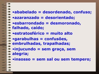 ababelado = desordenado, confuso; azaranzado = desorientado; esbarrondado = desmoronado, falhado, caído; estratosférico = muito alto garabulhas = confusões, embrulhadas, trapalhadas; injucundo = sem graça, sem alegria; insosso = sem sal ou sem tempero; 