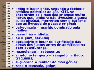limbo = lugar onde, segundo a teologia católica posterior ao séc. XIII, se encontram as almas das crianças muito novas que, embora não tivessem alguma culpa pessoal, morreram sem o batismo que as livrasse do pecado original; pai-gonçalo = marido dominado pela mulher parvalhão = idiota;  pu = pum, barulho; purgatório = lugar de purificação das almas dos justos antes de admitidas na bem-aventurança. resmelengo = rabugento; virado no tempero = zangado, irritado, traquinas; suçuarana = mulher de mau gênio;  zape = pancada, golpe; 