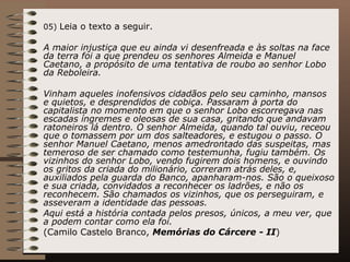 05)  Leia o texto a seguir. A maior injustiça que eu ainda vi desenfreada e às soltas na face da terra foi a que prendeu os senhores Almeida e Manuel Caetano, a propósito de uma tentativa de roubo ao senhor Lobo da Reboleira. Vinham aqueles inofensivos cidadãos pelo seu caminho, mansos e quietos, e desprendidos de cobiça. Passaram à porta do capitalista no momento em que o senhor Lobo escorregava nas escadas íngremes e oleosas de sua casa, gritando que andavam ratoneiros lá dentro. O senhor Almeida, quando tal ouviu, receou que o tomassem por um dos salteadores, e estugou o passo. O senhor Manuel Caetano, menos amedrontado das suspeitas, mas temeroso de ser chamado como testemunha, fugiu também. Os vizinhos do senhor Lobo, vendo fugirem dois homens, e ouvindo os gritos da criada do milionário, correram atrás deles, e, auxiliados pela guarda do Banco, apanharam-nos. São o queixoso e sua criada, convidados a reconhecer os ladrões, e não os reconhecem. São chamados os vizinhos, que os perseguiram, e asseveram a identidade das pessoas. Aqui está a história contada pelos presos, únicos, a meu ver, que a podem contar como ela foi. (Camilo Castelo Branco,  Memórias do Cárcere - II ) 
