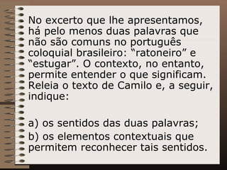 No excerto que lhe apresentamos, há pelo menos duas palavras que não são comuns no português coloquial brasileiro: “ratoneiro” e “estugar”. O contexto, no entanto, permite entender o que significam. Releia o texto de Camilo e, a seguir, indique: a) os sentidos das duas palavras; b) os elementos contextuais que permitem reconhecer tais sentidos. 