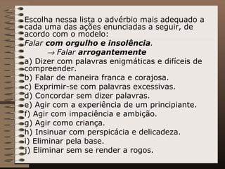 Escolha nessa lista o advérbio mais adequado a cada uma das ações enunciadas a seguir, de acordo com o modelo: Falar  com orgulho e insolência .     Falar  arrogantemente a) Dizer com palavras enigmáticas e difíceis de compreender. b) Falar de maneira franca e corajosa. c) Exprimir-se com palavras excessivas. d) Concordar sem dizer palavras. e) Agir com a experiência de um principiante. f) Agir com impaciência e ambição. g) Agir como criança. h) Insinuar com perspicácia e delicadeza. i) Eliminar pela base. j) Eliminar sem se render a rogos. 