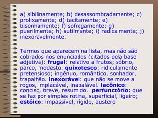 a) sibilinamente; b) desassombradamente; c) prolixamente; d) tacitamente; e) bisonhamente; f) sofregamente; g) puerilmente; h) sutilmente; i) radicalmente; j) inexoravelmente. Termos que aparecem na lista, mas não são cobrados nos enunciados (citados pela base adjetiva):  frugal : relativo a frutos; sóbrio, parco, modesto.  quixotesco : ridiculamente pretensioso; ingênuo, romântico, sonhador, trapalhão.  inexorável : que não se move a rogos, implacável, inabalável.  lacônico : conciso, breve, resumido.  perfunctório:  que se faz por simples rotina, superficial, ligeiro;  estóico : impassível, rígido, austero 