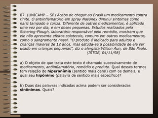 07. (UNICAMP – SP)  Acaba de chegar ao Brasil um medicamento contra rinite. O antiinflamatório em spray Nasonex diminui sintomas como nariz tampado e coriza. Diferente de outros medicamentos, é aplicado uma vez por dia, e em doses pequenas. Estudos realizados pela Schering-Plough, laboratório responsável pelo remédio, mostram que ele não apresenta efeitos colaterais, comuns em outros medicamentos, como o sangramento nasal. “O produto é indicado para adultos e crianças maiores de 12 anos, mas estuda-se a possibilidade de ele ser usado em crianças pequenas”, diz o alergista Wilson Aun, de São Paulo .  (ISTOÉ, 04/11/98)   a) O objeto de que trata este texto é chamado sucessivamente de  medicamento ,  antiinflamatório ,  remédio  e  produto . Qual desses termos tem relação de  hiperonímia  (sentido mais geral) com os demais, e qual seu  hipônimo  (palavra de sentido mais específico)?  b) Duas das palavras indicadas acima podem ser consideradas  sinônimas . Quais?  