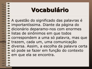 Vocabulário A questão do significado das palavras é importantíssima. Diante da página do dicionário deparamo-nos com enormes listas de sinônimos em que todos correspondem a uma só palavra, mas que trazem, cada um, uma comunicação diversa. Assim, a escolha da palavra certa só pode se fazer em função do contexto em que ela se encontra.   
