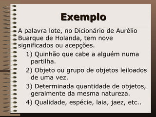 Exemplo A palavra lote, no Dicionário de Aurélio Buarque de Holanda, tem nove significados ou acepções. 1) Quinhão que cabe a alguém numa partilha. 2) Objeto ou grupo de objetos leiloados de uma vez. 3) Determinada quantidade de objetos, geralmente da mesma natureza. 4) Qualidade, espécie, laia, jaez, etc.. 