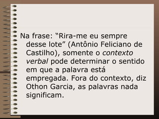 Na frase: “Rira-me eu sempre desse lote” (Antônio Feliciano de Castilho), somente o  contexto verbal  pode determinar o sentido em que a palavra está empregada. Fora do contexto, diz Othon Garcia, as palavras nada significam. 