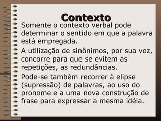 Contexto Somente o contexto verbal pode determinar o sentido em que a palavra está empregada.  A utilização de sinônimos, por sua vez, concorre para que se evitem as repetições, as redundâncias. Pode-se também recorrer à elipse (supressão) de palavras, ao uso do pronome e a uma nova construção de frase para expressar a mesma idéia. 