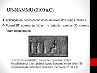 UR-NAMMU (2100 a.C)
 Aplicação de penas pecuniárias, ao invés das penas talianas.
 Possui 57 normas jurídicas, no entanto, apenas 30 normas
foram recuperadas.
 